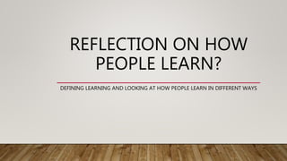 REFLECTION ON HOW
PEOPLE LEARN?
DEFINING LEARNING AND LOOKING AT HOW PEOPLE LEARN IN DIFFERENT WAYS
 