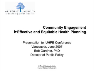 Community Engagement
▶Effective and Equitable Health Planning

    Presentation to IUHPE Conference
         Vancouver, June 2007
            Bob Gardner, PhD
         Director of Public Policy


              © The Wellesley Institute
             www.wellesleyinstitute.com
 