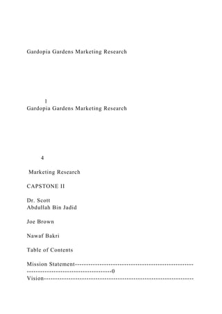 Gardopia Gardens Marketing Research
1
Gardopia Gardens Marketing Research
4
Marketing Research
CAPSTONE II
Dr. Scott
Abdullah Bin Jadid
Joe Brown
Nawaf Bakri
Table of Contents
Mission Statement-----------------------------------------------------
--------------------------------------0
Vision-------------------------------------------------------------------
 