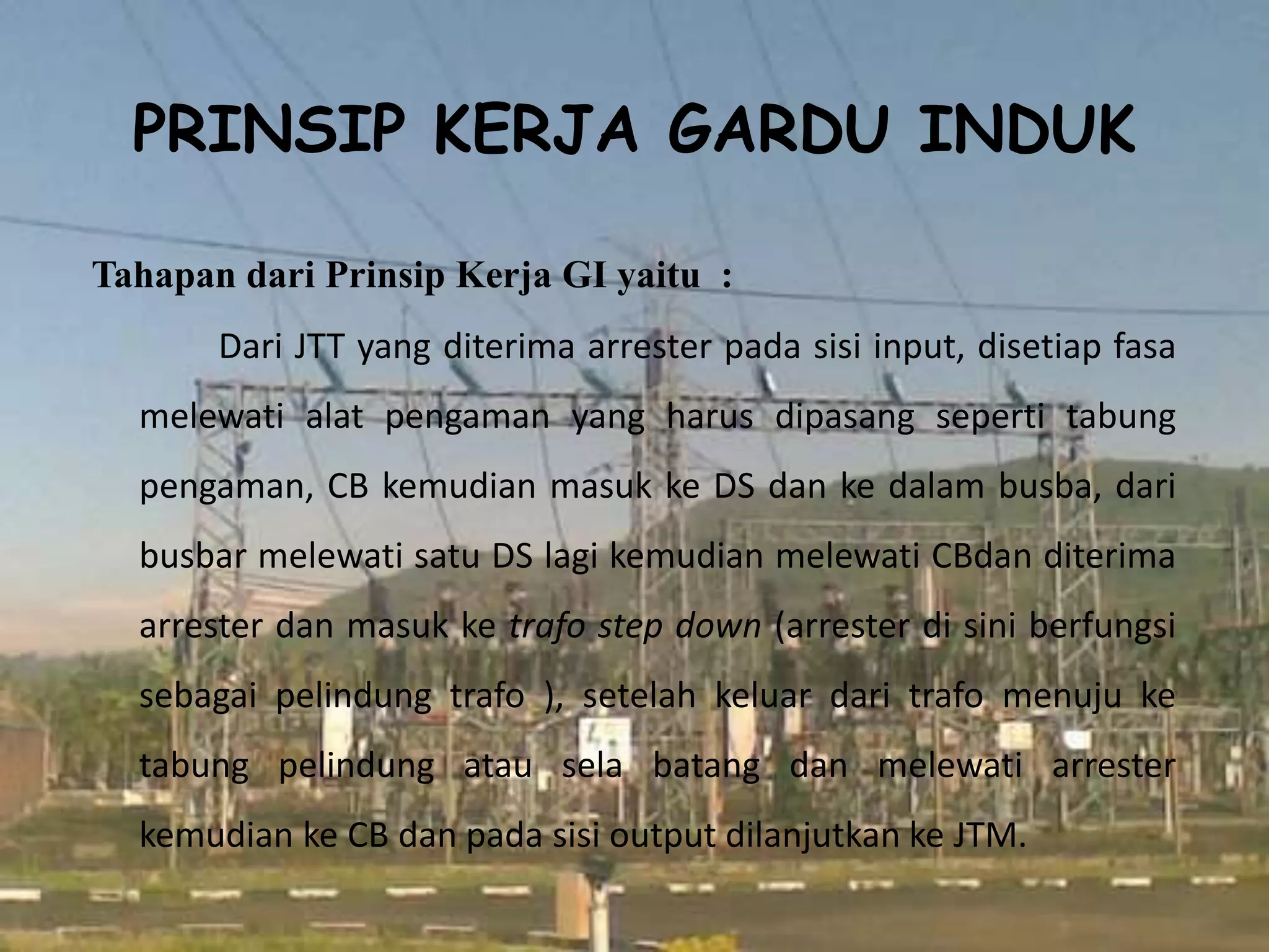 PRINSIP KERJA GARDU INDUK
Tahapan dari Prinsip Kerja GI yaitu :
Dari JTT yang diterima arrester pada sisi input, disetiap fasa
melewati alat pengaman yang harus dipasang seperti tabung
pengaman, CB kemudian masuk ke DS dan ke dalam busba, dari
busbar melewati satu DS lagi kemudian melewati CBdan diterima
arrester dan masuk ke trafo step down (arrester di sini berfungsi
sebagai pelindung trafo ), setelah keluar dari trafo menuju ke
tabung pelindung atau sela batang dan melewati arrester
kemudian ke CB dan pada sisi output dilanjutkan ke JTM.
 