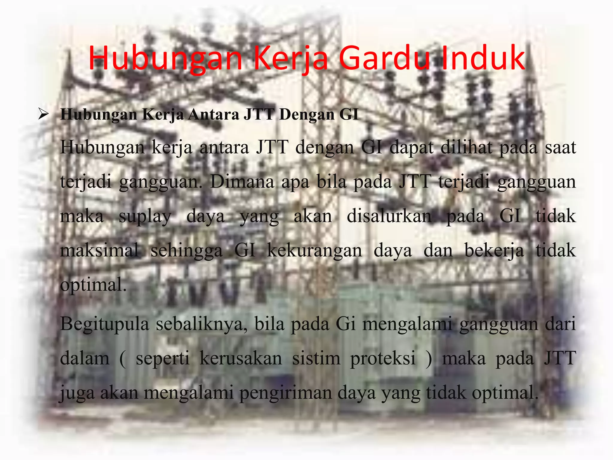 Hubungan Kerja Gardu Induk
 Hubungan Kerja Antara JTT Dengan GI
Hubungan kerja antara JTT dengan GI dapat dilihat pada saat
terjadi gangguan. Dimana apa bila pada JTT terjadi gangguan
maka suplay daya yang akan disalurkan pada GI tidak
maksimal sehingga GI kekurangan daya dan bekerja tidak
optimal.
Begitupula sebaliknya, bila pada Gi mengalami gangguan dari
dalam ( seperti kerusakan sistim proteksi ) maka pada JTT
juga akan mengalami pengiriman daya yang tidak optimal.
 