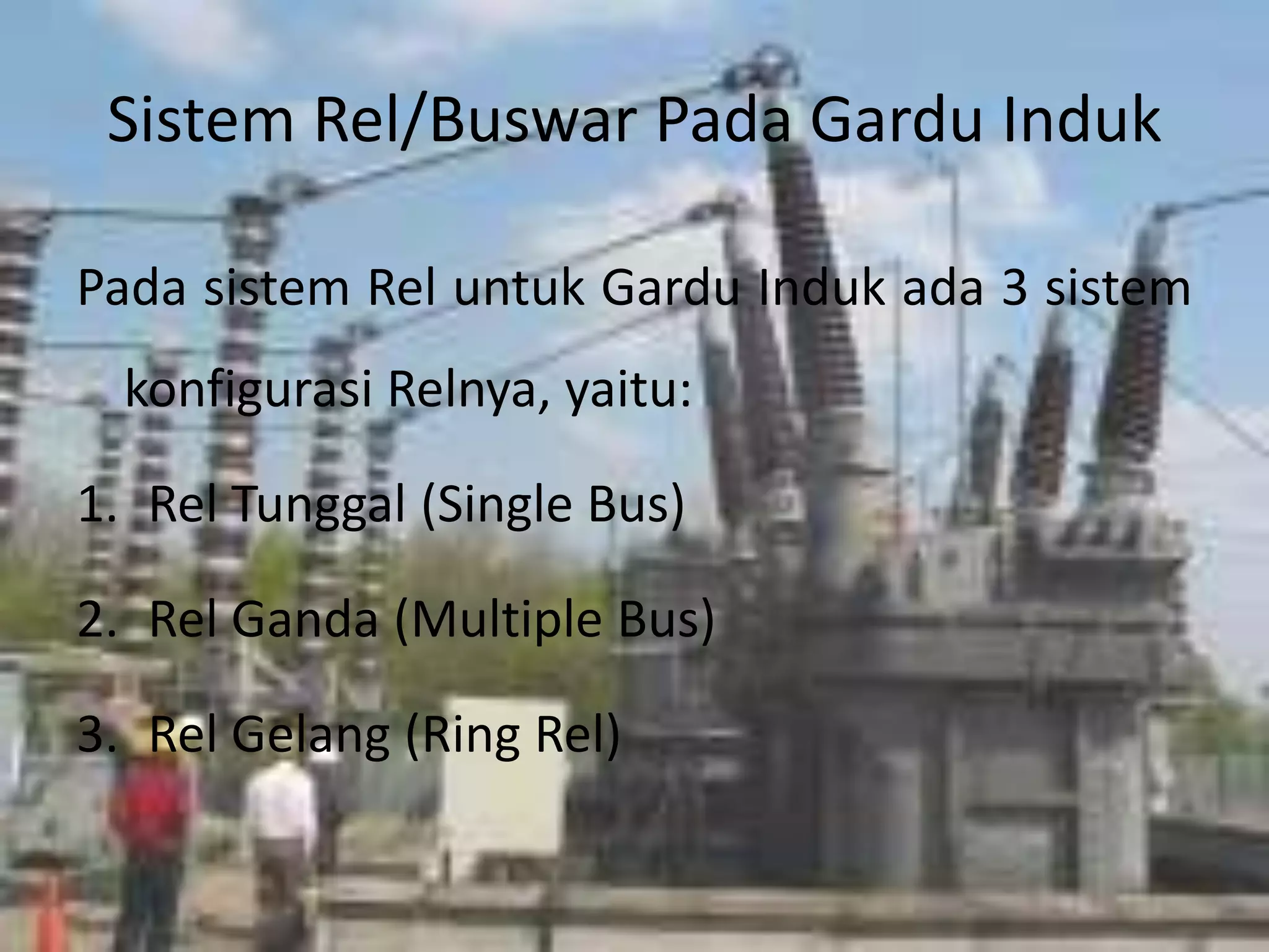 Sistem Rel/Buswar Pada Gardu Induk
Pada sistem Rel untuk Gardu Induk ada 3 sistem
konfigurasi Relnya, yaitu:
1. Rel Tunggal (Single Bus)
2. Rel Ganda (Multiple Bus)
3. Rel Gelang (Ring Rel)
 