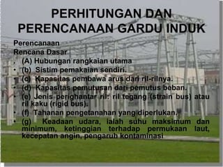 PERHITUNGAN DAN
PERENCANAAN GARDU INDUK
Perencanaan
Rencana Dasar
. (A) Hubungan rangkaian utama
• (b) Sistim pemakaian sendiri.
• (c) Kapasitas pembawa arus dari ril-rilnya.
• (d) Kapasitas pemutusan dari pemutus beban.
• (e) Jenis perighantar ril: ril tegang (strain bus) atau
ril kaku (rigid bus).
• (f) Tahanan pengetanahan yang diperlukan.
• (g) Keadaan udara, ialah suhu maksimum dan
minimum, ketinggian terhadap permukaan laut,
kecepatan angin, pengaruh kontaminasi
 