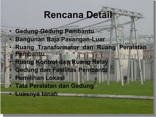 Rencana Detail
• Gedung-Gedung Pembantu
• Bangunan Baja Pasangan-Luar
• Ruang Transformator dan Ruang Peralatan
Pembantu
• Ruang Kontrol dan Ruang Relay
• Gedung dan Fasilitas Pembantu
• Pemilihan Lokasi
• Tata Peralatan dan Gedung
• Luasnya tanah
 