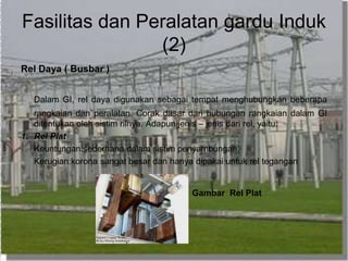 Fasilitas dan Peralatan gardu Induk
(2)
Rel Daya ( Busbar )
Dalam GI, rel daya digunakan sebagai tempat menghubungkan beberapa
rangkaian dan peralatan. Corak dasar dari hubungan rangkaian dalam GI
ditentukan oleh sistim rilnya. Adapun jenis – jenis dari rel, yaitu:
1. Rel Plat
Keuntungan:sederhana dalam sistim penyambungan.
Kerugian:korona sangat besar dan hanya dipakai untuk rel tegangan
Gambar Rel Plat
 