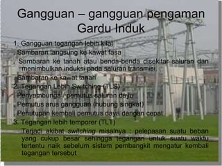 Gangguan – gangguan pengaman
Gardu Induk
1. Gangguan tegangan lebih kilat
. Sambaran langsung ke kawat fasa
. Sambaran ke tanah atau benda-benda disekitar saluran dan
menimbulkan induksi pada saluran transmisi.
. Sambaran ke kawat tanah
2. Tegangan Lebih Switching (TLS)
. Penyambunga / pemutus saluran daya
. Pemutus arus gangguan (hubung singkat)
. Penutupan kembali pemutus daya dengan cepat
3. Tegangan lebih temporer (TLT)
Terjadi akibat switching misalnya : pelepasan suatu beban
yang cukup besar sehingga tegangan untuk suatu waktu
tertentu naik sebelum sistem pembangkit mengatur kembali
tegangan tersebut
 