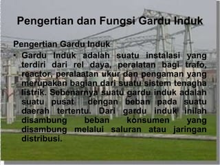 Pengertian dan Fungsi Gardu Induk
Pengertian Gardu Induk
• Gardu Induk adalah suatu instalasi yang
terdiri dari rel daya, peralatan bagi trafo,
reactor, peralaatan ukur dan pengaman yang
merupakan bagian dari suatu sistem tenagha
listrik. Sebenarnya suatu gardu induk adalah
suatu pusat dengan beban pada suatu
daerah tertentu. Dari gardu induk inilah
disambung beban konsumen yang
disambung melalui saluran atau jaringan
distribusi.
 