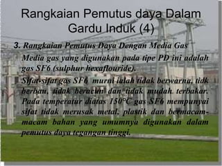 Rangkaian Pemutus daya Dalam
Gardu Induk (4)
3. Rangkaian Pemutus Daya Dengan Media Gas
Media gas yang digunakan pada tipe PD ini adalah
gas SF6 (sulphur hexaflouride).
Sifat-sifat gas SF6 murni ialah tidak berwarna, tidk
berbau, tidak beracun dan tidak mudah terbakar.
Pada temperatur diatas 150°C gas SF6 mempunyai
sifat tidak merusak metal, plastik dan bermacam-
macam bahan yang umumnya digunakan dalam
pemutus daya tegangan tinggi.
 