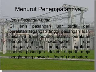 Menurut Penempatannya
• Jenis Pasangan Luar
GI jenis pasangan luar terdiri dari
peralatan tegangan tinggi pasangan luar,
misalnya transformator utama, peralatan
penghubung ( switchgear ) dan
sebagainya, yang mempunyai peralatan
control pasangan dalam seperti meja
penghubung ( switch – board ) dan batere.
 