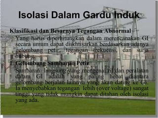 Isolasi Dalam Gardu Induk
Klasifikasi dan Besarnya Tegangan Abnormal
Yang harus diperhitungkan dalam merencanakan GI
secara umum dapat diikhtisarkan berdasarkan adanya
gelombang petir, tegangan frekuensi, dan surja
hubung.
1 Gelombang Sambaran Petir
Sambaran langsung yang mengenai ril dan peralatan
dalam GI adalah yang paling hebat diantara
gelombang berjalan lainnya yang akan dating ke GI.
Ia menyebabkan tegangan lebih (over voltage) sangat
tinggi yang tidak mungkin dapat ditahan oleh isolasi
yang ada.
 