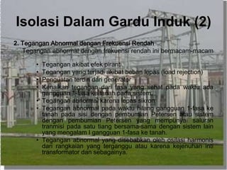 Isolasi Dalam Gardu Induk (2)
2. Tegangan Abnormal dengan Frekuensi Rendah
Tegangan abnormal dengan frekuensi rendah ini bermacam-macam
:
• Tegangan akibat efek piranti.
• Tegangan yang terjadi akibat beban lepas (load rejection)
• Penguatan terdiri dari generator
• Kenaikan tegangan dari fasa yang sehat pada waktu ada
gangguan 1-fasa ke tanah pada sistem.
• Tegangan abnormal karena lepas sikron
• Tegangan abnormal pada waktu hilang gangguan 1-fasa ke
tanah pada sisi dengan pembumian Petersen atau sistem
dengan pembumian Petersen yang mempunyai saluran
tranmisi pada satu tiang bersama-sama dengan sistem lain
yang mengalam I gangguan 1-fasa ke tanah.
• Tegangan abnormal yang disebabkan oleh osilasi harmonis
dari rangkaian yang terganggu atau karena kejenuhan inti
transformator dan sebagainya.
 