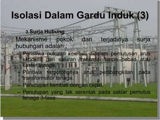 Isolasi Dalam Gardu Induk (3)
3.Surja Hubung
Mekanisme pokok dari terjadinya surja
hubungan adalah :
– Peristiwa pukulan kembali didalam pemutusan arus
kepositif dari saluran transmisi tanpa beban atau
kaster tenaga.
– Peritiwa terpotongnya arus pembangkitan pada
transformator tenaga.
– Penutupan kembali dengan cepat.
– Penutupan yang tak serentak pada saklar pemutus
tenaga 3-fasa.
 