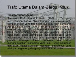 Trafo Utama Dalam Gardu Induk
• Transformator Utama
Menurut Prof .Ir.Abdul Kadir (1989 : 7). yang
menyebutkan bahwa “Transformator merupakan suatu
komponen/alat yang terdiri dari dua atau lebih kumparan
yang dihubungkan oleh medan magnetic bersama
(mutual magnetic field), Bila satu di antara kumparan ini,
yang primer dihubungkan dengan sumber tegangan
bolak-balik, akan ditimbulkan fluks bolak-balik yang
amplitudonya bergantung pada tegangan primer dan
jumlah lilitannya. Fluks bersama akan akan
menghubungkan kumparan yang lain , yang sekunder,
dan akan menginduksikan tegangan didalamnya yang
nilainya bergantung dengan jumlah lilitan skunder.
 