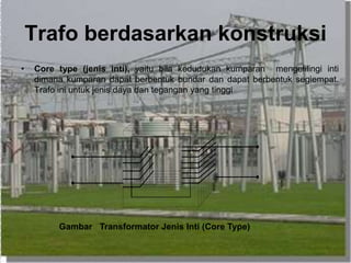 Trafo berdasarkan konstruksi
• Core type (jenis inti), yaitu bila kedudukan kumparan mengelilingi inti
dimana kumparan dapat berbentuk bundar dan dapat berbentuk segiempat.
Trafo ini untuk jenis daya dan tegangan yang tinggi
Gambar Transformator Jenis Inti (Core Type)
 