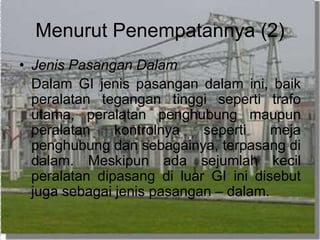 Menurut Penempatannya (2)
• Jenis Pasangan Dalam
Dalam GI jenis pasangan dalam ini, baik
peralatan tegangan tinggi seperti trafo
utama, peralatan penghubung maupun
peralatan kontrolnya seperti meja
penghubung dan sebagainya, terpasang di
dalam. Meskipun ada sejumlah kecil
peralatan dipasang di luar GI ini disebut
juga sebagai jenis pasangan – dalam.
 