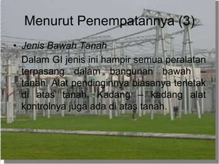 Menurut Penempatannya (3)
• Jenis Bawah Tanah
Dalam GI jenis ini hampir semua peralatan
terpasang dalam bangunan bawah –
tanah. Alat pendinginnya biasanya terletak
di atas tanah. Kadang – kadang alat
kontrolnya juga ada di atas tanah.
 