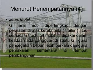 Menurut Penempatannya (4)
• Jenis Mobil
GI jenis mobil diperlengkapi dengan
peralatan di atas kereta hela ( trailer ) atau
semacam truck. GI mobil ini dipakai dalam
keadaan ada gangguan di suatu GI, guna
pencegahan beban lebih berkala dan guna
pemakaian sementara di tempat
pembangunan.
 