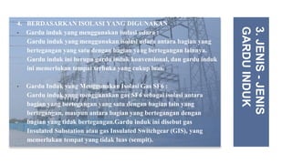 4. BERDASARKAN ISOLASI YANG DIGUNAKAN
• Gardu induk yang menggunakan isolasi udara :
Gardu induk yang menggunakan isolasi udara antara bagian yang
bertegangan yang satu dengan bagian yang bertegangan lainnya.
Gardu induk ini berupa gardu induk konvensional, dan gardu induk
ini memerlukan tempat terbuka yang cukup luas.
• Gardu Induk yang Menggunakan Isolasi Gas SF6 :
Gardu induk yang menggunakan gas SF6 sebagai isolasi antara
bagian yang bertegangan yang satu dengan bagian lain yang
bertegangan, maupun antara bagian yang bertegangan dengan
bagian yang tidak bertegangan.Gardu induk ini disebut gas
Insulated Substation atau gas Insulated Switchgear (GIS), yang
memerlukan tempat yang tidak luas (sempit).
3.
JENIS
-
JENIS
GARDU
INDUK
 