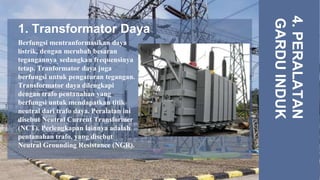 1. Transformator Daya
4.
PERALATAN
GARDU
INDUK
Berfungsi mentranformasikan daya
listrik, dengan merubah besaran
tegangannya, sedangkan frequensinya
tetap. Tranformator daya juga
berfungsi untuk pengaturan tegangan.
Transformator daya dilengkapi
dengan trafo pentanahan yang
berfungsi untuk mendapatkan titik
neutral dari trafo daya. Peralatan ini
disebut Neutral Current Transformer
(NCT). Perlengkapan lainnya adalah
pentanahan trafo, yang disebut
Neutral Grounding Resistance (NGR).
 