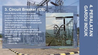 3. Circuit Breaker (CB)
4.
PERALATAN
GARDU
INDUK
Circuit Braker (CB) adalah peralatan
pemutus, yang berfungsi untuk memutus
rangkaian listrik dalam keadaan berbeban
(berarus). CB dapat dioperasikan pada saat
jaringan dalam kondisi normal maupun pada
saat terjadi gangguan.
Karena pada saat bekerja, CB
mengeluarkan (menyebabkan timbulnya)
busur api, maka pada CB dilengkapi dengan
pemadam busur api. Pemadam busur api
berupa :
• Minyak (OCB).
• Udara (ACB).
• Gas (GCB).
 