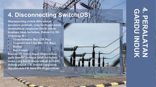 4. Disconnecting Switch(DS)
4.
PERALATAN
GARDU
INDUK
Disconnecting switch (DS) adalah
peralatan pemisah, yang berfungsi untuk
memisahkan rangkaian listrik dalam
keadaan tidak berbeban. Dalam GI, DS
terpasang di :
• Transformator Bay (TR Bay)
• Transmission Line Bay (TL Bay)
• Busbar
• Bus Couple
Karena DS hanya dapat dioperasikan
pada kondisi jaringan tidak berbeban,
maka yang harus dioperasikan terlebih
dahulu adalah CB. Setelah rangkaian
diputus oleh CB, baru DS dioperasikan.
 