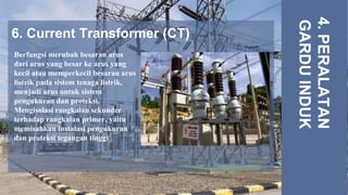 6. Current Transformer (CT)
4.
PERALATAN
GARDU
INDUK
Berfungsi merubah besaran arus
dari arus yang besar ke arus yang
kecil atau memperkecil besaran arus
listrik pada sistem tenaga listrik,
menjadi arus untuk sistem
pengukuran dan proteksi.
Mengisolasi rangkaian sekunder
terhadap rangkaian primer, yaitu
memisahkan instalasi pengukuran
dan proteksi tegangan tinggi.
 