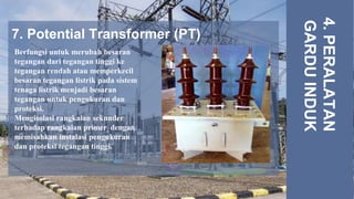 7. Potential Transformer (PT)
4.
PERALATAN
GARDU
INDUK
Berfungsi untuk merubah besaran
tegangan dari tegangan tinggi ke
tegangan rendah atau memperkecil
besaran tegangan listrik pada sistem
tenaga listrik,menjadi besaran
tegangan untuk pengukuran dan
proteksi.
Mengisolasi rangkaian sekunder
terhadap rangkaian primer, dengan
memisahkan instalasi pengukuran
dan proteksi tegangan tinggi.
 