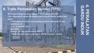 8. Trafo Pemakaian Sendiri (TPS)
4.
PERALATAN
GARDU
INDUK
Berfungsi sebagai sumber tegangan AC 3 phasa 220/ 380
Volt. Digunakan untuk kebutuhan intern gardu induk, antara lain
untuk :
• Penerangan di swtich yard, gedung kontrol, halaman GI dan
sekeliling GI.
• Alat pendingin (AC).
• Rectifier.
• Pompa air dan motor-motor listrik.
• Peralatan lain yang memerlukan listrik tegangan rendah.
 