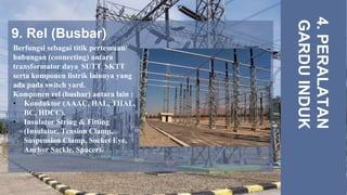 9. Rel (Busbar)
4.
PERALATAN
GARDU
INDUK
Berfungsi sebagai titik pertemuan/
hubungan (connecting) antara
transformator daya, SUTT, SKTT
serta komponen listrik lainnya yang
ada pada switch yard.
Komponen rel (busbar) antara lain :
• Konduktor (AAAC, HAL, THAL,
BC, HDCC).
• Insulator String & Fitting
(Insulator, Tension Clamp,
Suspension Clamp, Socket Eye,
Anchor Sackle, Spacer).
 