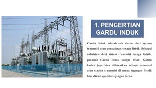 1. PENGERTIAN
GARDU INDUK
Gardu Induk adalah sub sistem dari system
transmisi atau penyaluran tenaga listrik. Sebagai
subsistem dari sistem transmisi tenaga listrik,
peranan Gardu Induk sangat besar. Gardu
Induk juga bisa diibaratkan sebagai terminal
atau stasiun transmisi, di mana tegangan listrik
bisa diatur apabila tegangan turun.
 