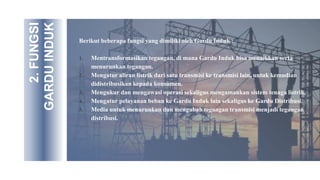 2.
FUNGSI
GARDU
INDUK
Berikut beberapa fungsi yang dimiliki oleh Gardu Induk :
1. Mentransformasikan tegangan, di mana Gardu Induk bisa menaikkan serta
menurunkan tegangan.
2. Mengatur aliran listrik dari satu transmisi ke transmisi lain, untuk kemudian
didistribusikan kepada konsumen.
3. Mengukur dan mengawasi operasi sekaligus mengamankan sistem tenaga listrik.
4. Mengatur pelayanan beban ke Gardu Induk lain sekaligus ke Gardu Distribusi.
5. Media untuk menurunkan dan mengubah tegangan transmisi menjadi tegangan
distribusi.
 