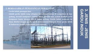 2. BERDASARKAN PEMASANGAN PERALATAN
• Gardu induk pasangan luar
Adalah gardu induk yang sebagian luar komponennya di tempatkan di luar
gedung, kecuali komponen control, sitem proteksi dan system kendaki serta
komponen bantu lainnya ada di dalam gedung. Gardu induk semacam ini
biasa disebut dengan gardu induk konvensional.Sebagian besar gardu induk
di Indonesia adalah gardu induk konvensional.
3.
JENIS
-
JENIS
GARDU
INDUK
 