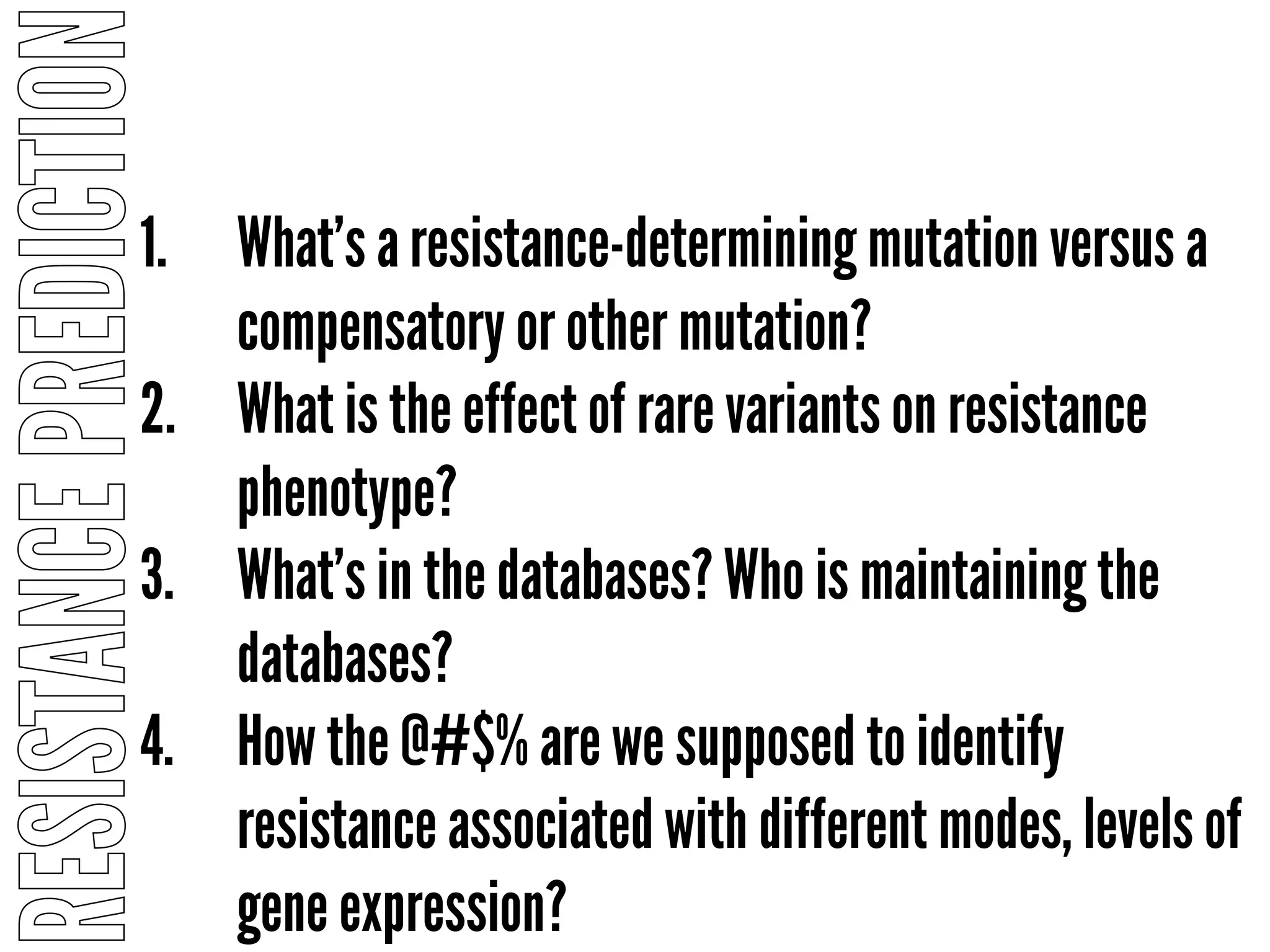 RESISTANCEPREDICTION
1. What’s a resistance-determining mutation versus a
compensatory or other mutation?
2. What is the effect of rare variants on resistance
phenotype?
3. What’s in the databases? Who is maintaining the
databases?
4. How the @#$% are we supposed to identify
resistance associated with different modes, levels of
gene expression?
 