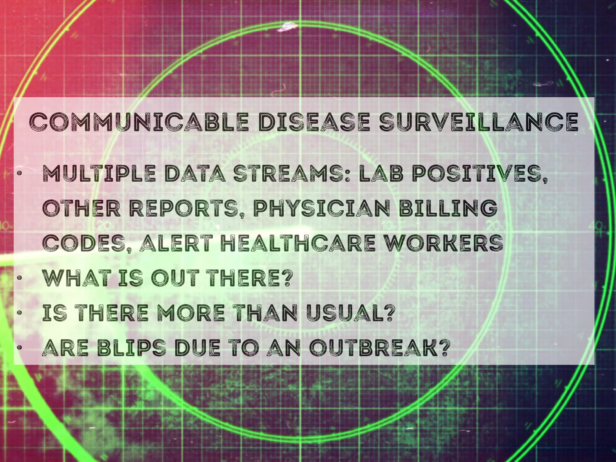 communicable disease surveillance
• multiple data streams: lab positives,
other reports, physician billing
codes, alert healthcare workers
• what is out there?
• is there more than usual?
• are blips due to an outbreak?
 