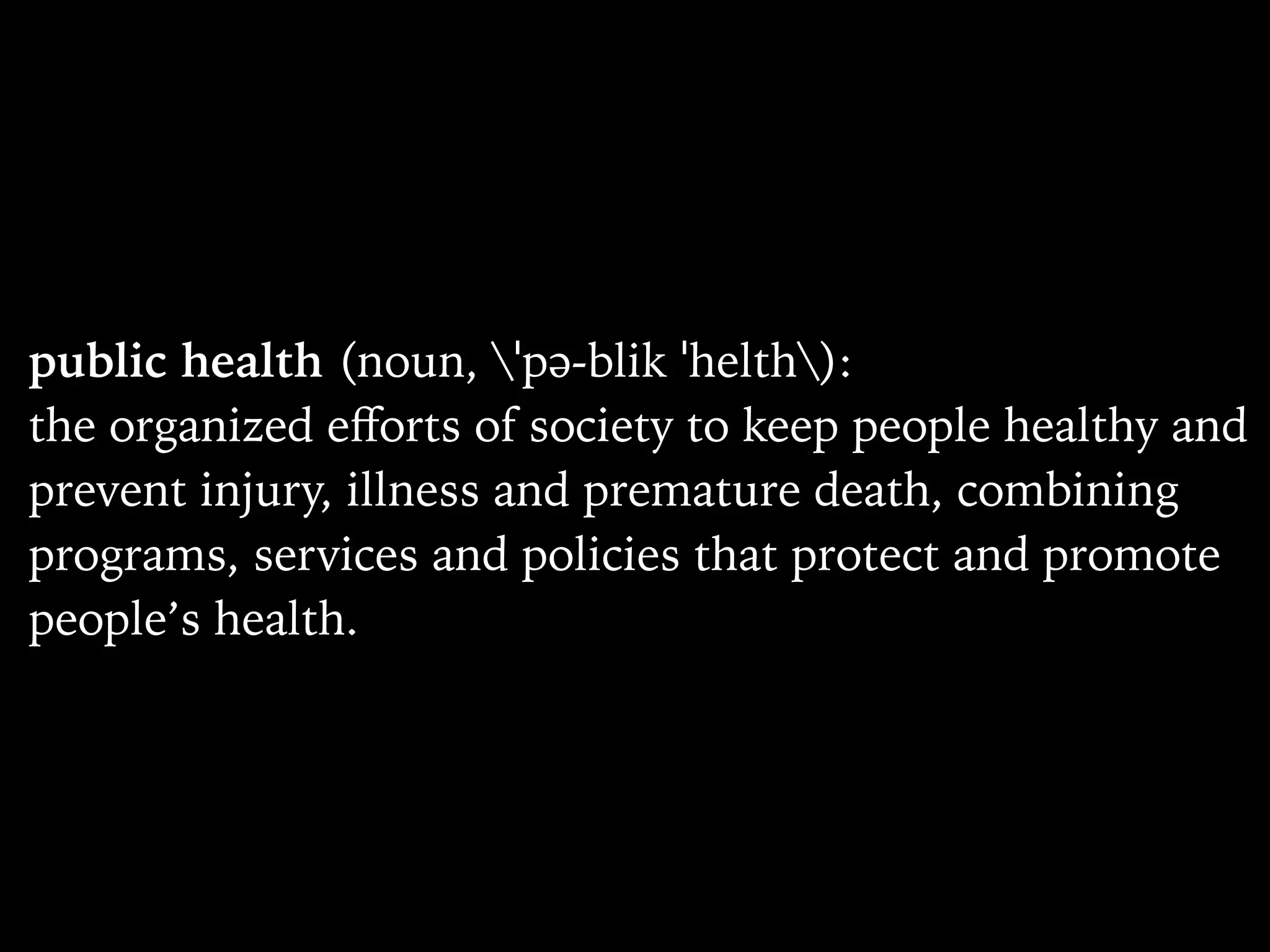public health (noun, ˈpə-blik ˈhelth):
the organized eﬀorts of society to keep people healthy and
prevent injury, illness and premature death, combining
programs, services and policies that protect and promote
people’s health.
 