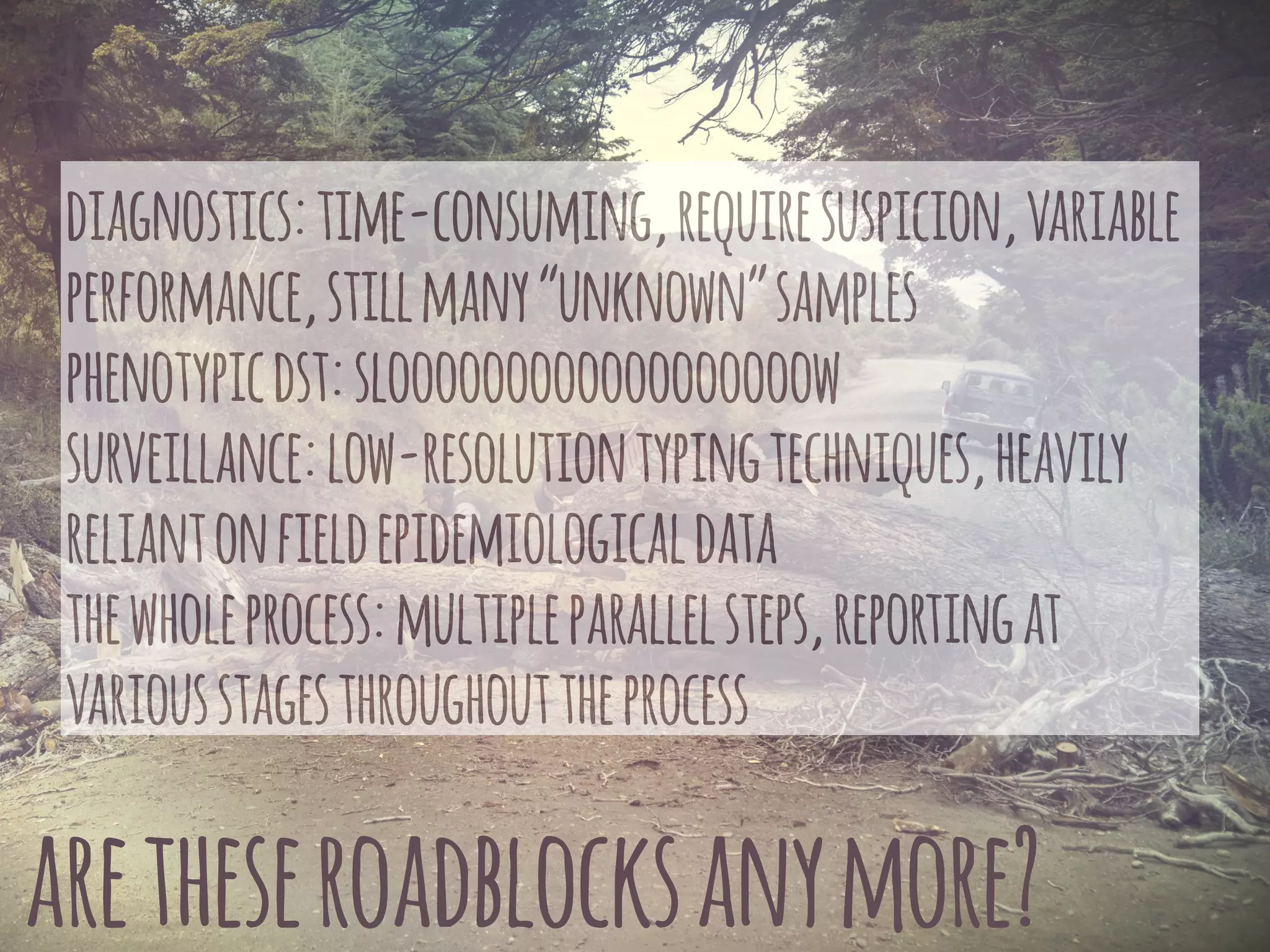 aretheseroadblocksanymore?
diagnostics:time-consuming,requiresuspicion,variable
performance,stillmany“unknown”samples
phenotypicdst:sloooooooooooooooooow
surveillance:low-resolutiontypingtechniques,heavily
reliantonfieldepidemiologicaldata
thewholeprocess:multipleparallelsteps,reportingat
variousstagesthroughouttheprocess
 