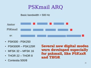 21
PSKmail ARQ
Amtor
PSKmail
or:
● PSK500 - PSK250
● PSK500R – PSK125R
● MFSK 32 – MFSK 16
● THOR 22 – THOR 8
● Contestia 500/8
Basic bandwidth = 500 Hz
Several new digital modesSeveral new digital modes
were developed especiallywere developed especially
for pskmail, like PSKxxRfor pskmail, like PSKxxR
and THORand THOR
 