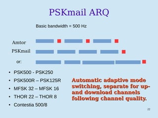 22
PSKmail ARQ
Amtor
PSKmail
or:
● PSK500 - PSK250
● PSK500R – PSK125R
● MFSK 32 – MFSK 16
● THOR 22 – THOR 8
● Contestia 500/8
Basic bandwidth = 500 Hz
Automatic adaptive modeAutomatic adaptive mode
switching, separate for up-switching, separate for up-
and download channelsand download channels
following channel quality.following channel quality.
 