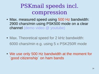 24
PSKmail speeds incl.
compression
● Max. measured speed using 500 Hz bandwidth:
2900 chars/min using PSK500 mode on a clear
channel (demo video @ youtube)
● Max. Theoretical speed for 2 kHz bandwidth:
6000 chars/min e.g. using 5 x PSK250R mode
● We use only 500 Hz bandwidth at the moment for
´good citizenship´ on ham bands
 