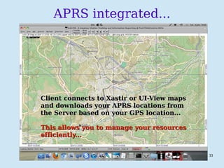 PSKmail 33
APRS integrated...
Client connects to Xastir or UI-View mapsClient connects to Xastir or UI-View maps
and downloads your APRS locations fromand downloads your APRS locations from
the Server based on your GPS location...the Server based on your GPS location...
This allows you to manage your resourcesThis allows you to manage your resources
efficiently...efficiently...
 