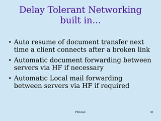 PSKmail 38
Delay Tolerant Networking
built in...
● Auto resume of document transfer next
time a client connects after a broken link
● Automatic document forwarding between
servers via HF if necessary
● Automatic Local mail forwarding
between servers via HF if required
 