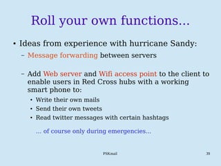 PSKmail 39
Roll your own functions...
● Ideas from experience with hurricane Sandy:
– Message forwarding between servers
– Add Web server and Wifi access point to the client to
enable users in Red Cross hubs with a working
smart phone to:
● Write their own mails
● Send their own tweets
● Read twitter messages with certain hashtags
… of course only during emergencies...
 