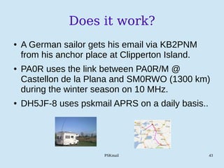PSKmail 43
Does it work?
● A German sailor gets his email via KB2PNM
from his anchor place at Clipperton Island.
● PA0R uses the link between PA0R/M @
Castellon de la Plana and SM0RWO (1300 km)
during the winter season on 10 MHz.
● DH5JF-8 uses pskmail APRS on a daily basis..
 