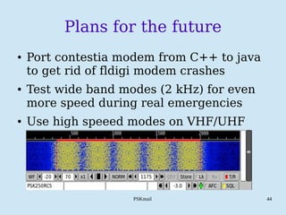 PSKmail 44
Plans for the future
● Port contestia modem from C++ to java
to get rid of fldigi modem crashes
● Test wide band modes (2 kHz) for even
more speed during real emergencies
● Use high speeed modes on VHF/UHF
 