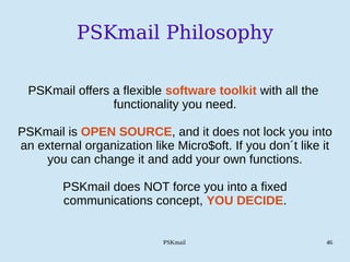 PSKmail 46
PSKmail Philosophy
PSKmail offers a flexible software toolkit with all the
functionality you need.
PSKmail is OPEN SOURCE, and it does not lock you into
an external organization like Micro$oft. If you don´t like it
you can change it and add your own functions.
PSKmail does NOT force you into a fixed
communications concept, YOU DECIDE.
 