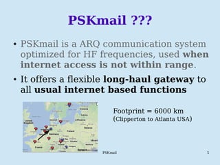 PSKmail 5
PSKmail ???
● PSKmail is a ARQ communication system
optimized for HF frequencies, used when
internet access is not within range.
● It offers a flexible long-haul gateway to
all usual internet based functions
Footprint = 6000 km
(Clipperton to Atlanta USA)
 