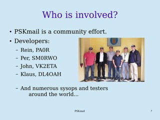 PSKmail 7
Who is involved?
● PSKmail is a community effort.
● Developers:
– Rein, PA0R
– Per, SM0RWO
– John, VK2ETA
– Klaus, DL4OAH
– And numerous sysops and testers
around the world...
 
