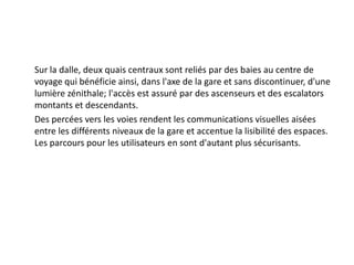 	Sur la dalle, deux quais centraux sont reliés par des baies au centre de voyage qui bénéficie ainsi, dans l'axe de la gare et sans discontinuer, d'une lumière zénithale; l'accès est assuré par des ascenseurs et des escalators montants et descendants.	Des percées vers les voies rendent les communications visuelles aisées entre les différents niveaux de la gare et accentue la lisibilité des espaces. Les parcours pour les utilisateurs en sont d'autant plus sécurisants.