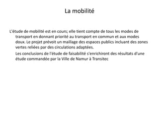 La mobilité L'étude de mobilité est en cours; elle tient compte de tous les modes de transport en donnant priorité au transport en commun et aux modes doux. Le projet prévoit un maillage des espaces publics incluant des zones vertes reliées par des circulations adaptées.	Les conclusions de l'étude de faisabilité s'enrichiront des résultats d'une étude commandée par la Ville de Namur à Transitec