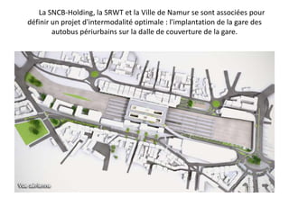 	La SNCB-Holding, la SRWT et la Ville de Namur se sont associées pour définir un projet d'intermodalité optimale : l'implantation de la gare des autobus périurbains sur la dalle de couverture de la gare.